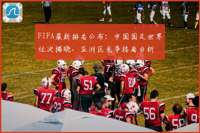 FIFA最新排名公布:中国国足世界位次揭晓,亚洲区竞争格局分析