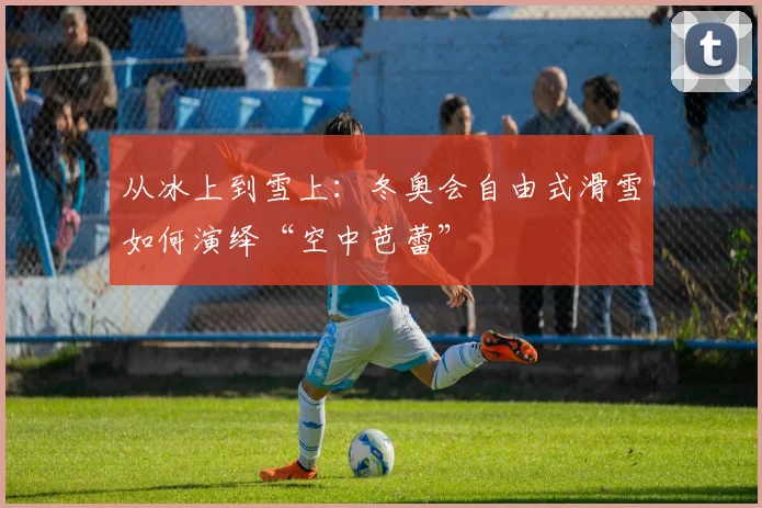 从冰上到雪上：冬奥会自由式滑雪如何演绎“空中芭蕾”