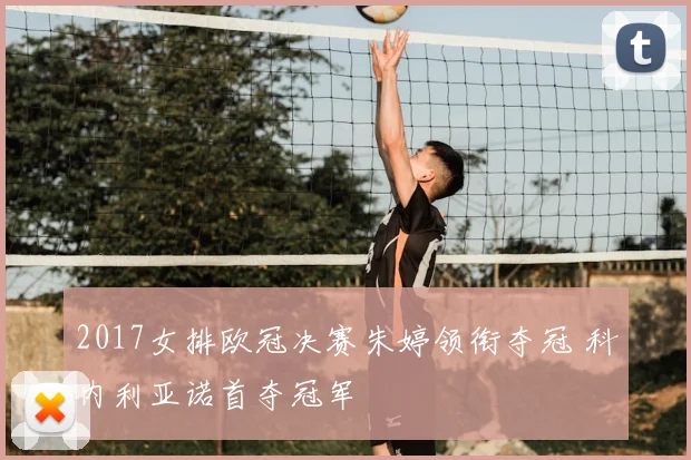 2017女排欧冠决赛朱婷领衔夺冠 科内利亚诺首夺冠军