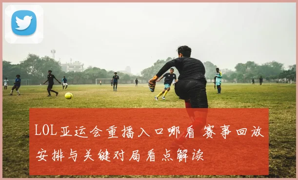 LOL亚运会重播入口哪看 赛事回放安排与关键对局看点解读
