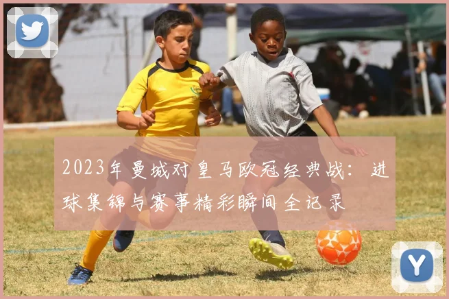 2023年曼城对皇马欧冠经典战：进球集锦与赛事精彩瞬间全记录