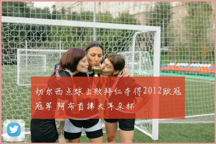 切尔西点球击败拜仁夺得2012欧冠冠军 阿布首捧大耳朵杯