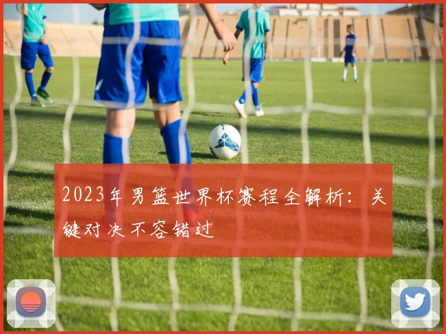 2023年男篮世界杯赛程全解析：关键对决不容错过