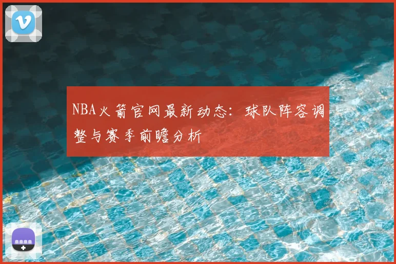NBA火箭官网最新动态:球队阵容调整与赛季前瞻分析